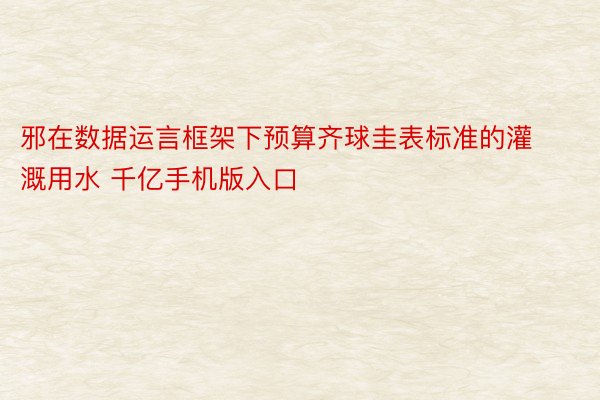 邪在数据运言框架下预算齐球圭表标准的灌溉用水 千亿手机版入口