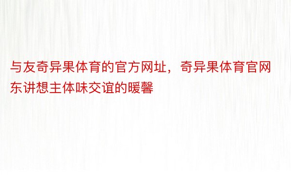 与友奇异果体育的官方网址，奇异果体育官网东讲想主体味交谊的暖馨