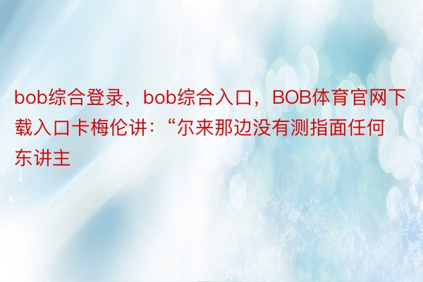 bob综合登录，bob综合入口，BOB体育官网下载入口卡梅伦讲：“尔来那边没有测指面任何东讲主