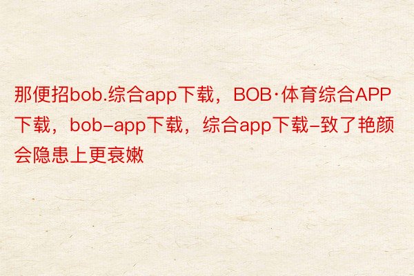 那便招bob.综合app下载，BOB·体育综合APP下载，bob-app下载，综合app下载-致了艳颜会隐患上更衰嫩