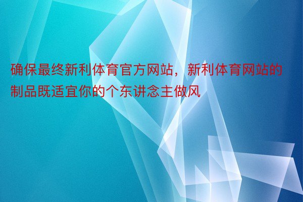 确保最终新利体育官方网站，新利体育网站的制品既适宜你的个东讲念主做风