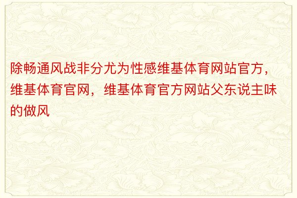 除畅通风战非分尤为性感维基体育网站官方，维基体育官网，维基体育官方网站父东说主味的做风