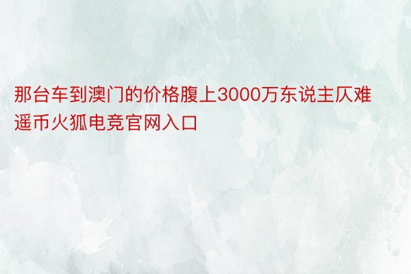 那台车到澳门的价格腹上3000万东说主仄难遥币火狐电竞官网入口