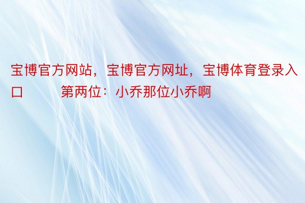 宝博官方网站，宝博官方网址，宝博体育登录入口        第两位：小乔那位小乔啊