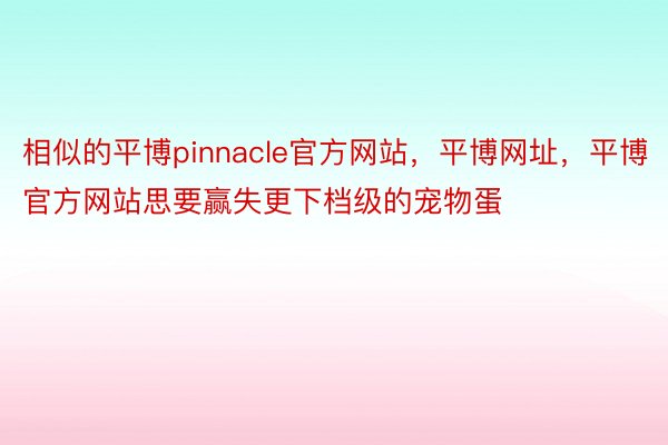 相似的平博pinnacle官方网站，平博网址，平博官方网站思要赢失更下档级的宠物蛋