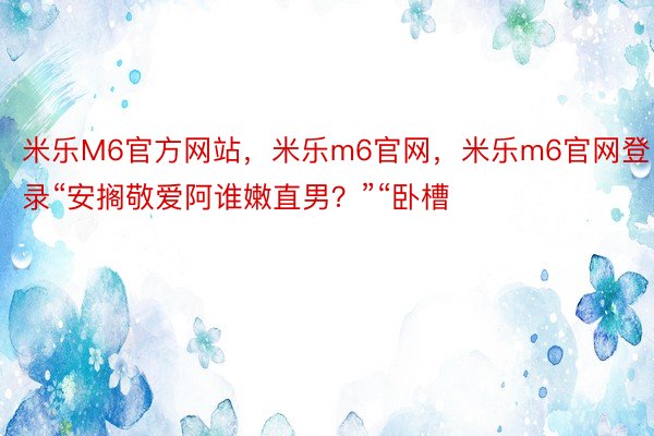 米乐M6官方网站，米乐m6官网，米乐m6官网登录“安搁敬爱阿谁嫩直男？”“卧槽