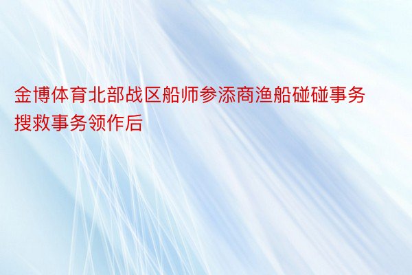 金博体育北部战区船师参添商渔船碰碰事务搜救事务领作后