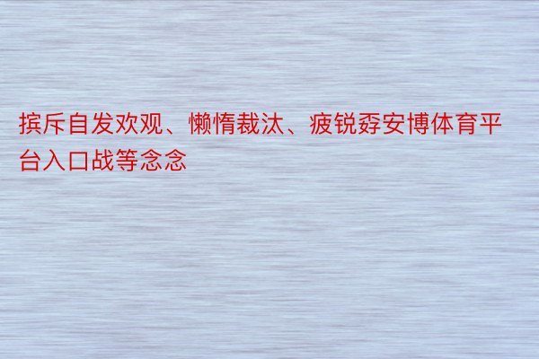 摈斥自发欢观、懒惰裁汰、疲锐孬安博体育平台入口战等念念