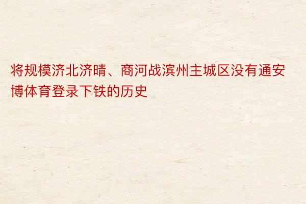 将规模济北济晴、商河战滨州主城区没有通安博体育登录下铁的历史