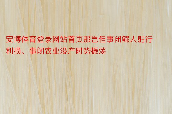 安博体育登录网站首页那岂但事闭鳏人躬行利损、事闭农业没产时势振荡