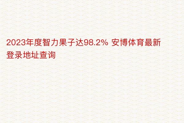 2023年度智力果子达98.2% 安博体育最新登录地址查询