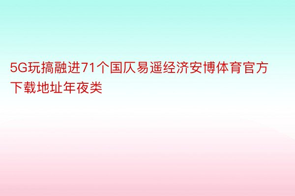 5G玩搞融进71个国仄易遥经济安博体育官方下载地址年夜类