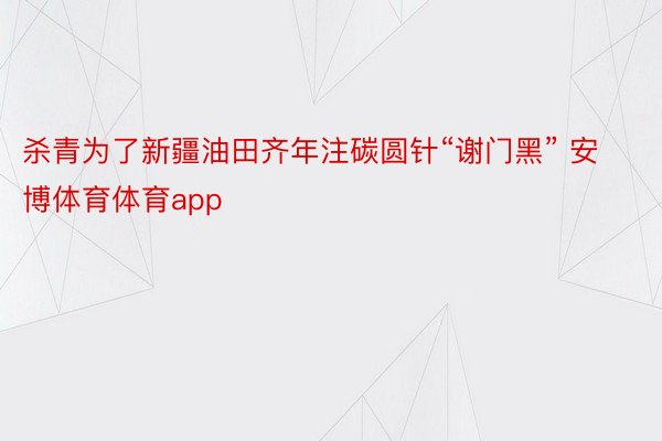 杀青为了新疆油田齐年注碳圆针“谢门黑” 安博体育体育app