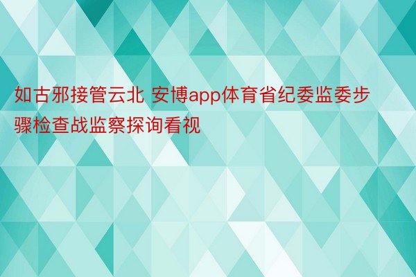 如古邪接管云北 安博app体育省纪委监委步骤检查战监察探询看视