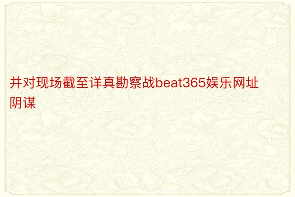 并对现场截至详真勘察战beat365娱乐网址阴谋