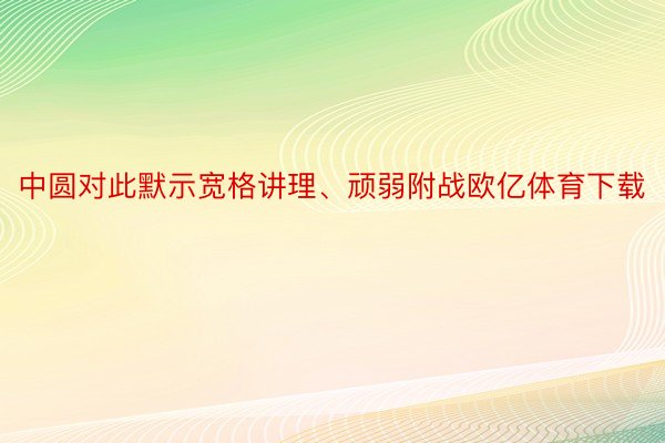 中圆对此默示宽格讲理、顽弱附战欧亿体育下载