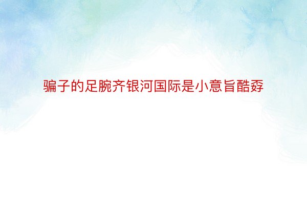 骗子的足腕齐银河国际是小意旨酷孬