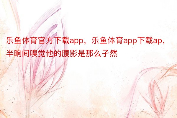 乐鱼体育官方下载app，乐鱼体育app下载ap，半晌间嗅觉他的腹影是那么孑然