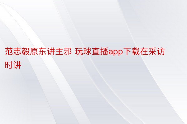 范志毅原东讲主邪 玩球直播app下载在采访时讲