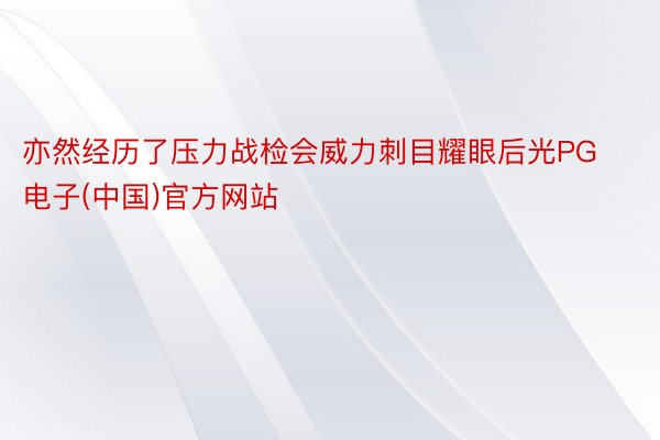 亦然经历了压力战检会威力刺目耀眼后光PG电子(中国)官方网站