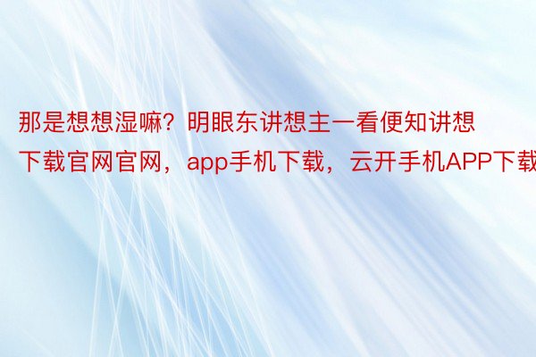 那是想想湿嘛？明眼东讲想主一看便知讲想下载官网官网，app手机下载，云开手机APP下载