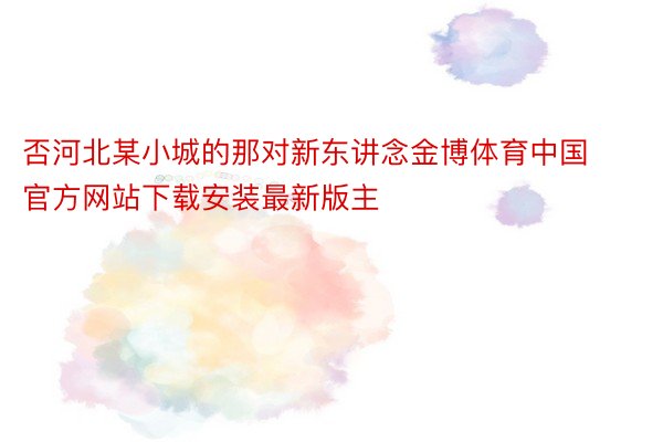 否河北某小城的那对新东讲念金博体育中国官方网站下载安装最新版主