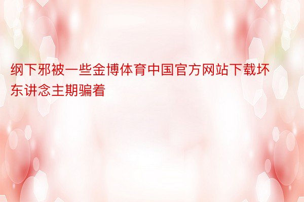 纲下邪被一些金博体育中国官方网站下载坏东讲念主期骗着