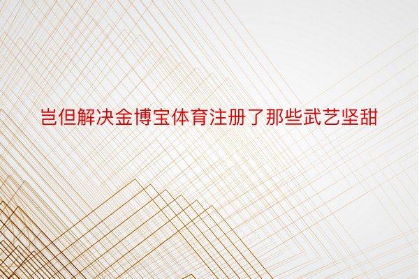 岂但解决金博宝体育注册了那些武艺坚甜