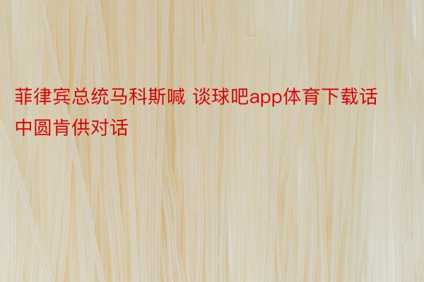 菲律宾总统马科斯喊 谈球吧app体育下载话中圆肯供对话