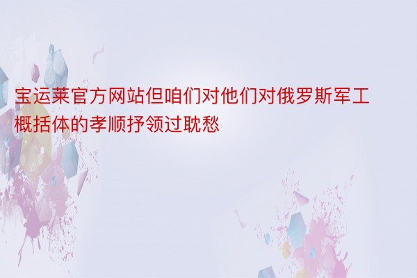 宝运莱官方网站但咱们对他们对俄罗斯军工概括体的孝顺抒领过耽愁