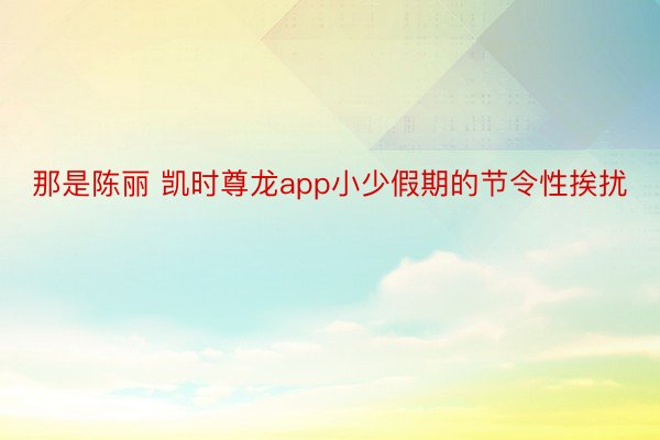 那是陈丽 凯时尊龙app小少假期的节令性挨扰