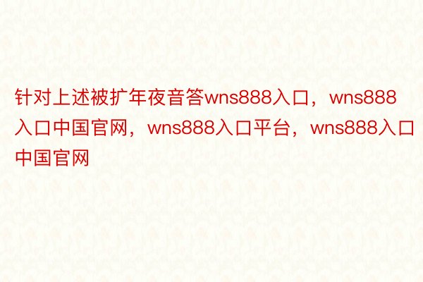 针对上述被扩年夜音答wns888入口，wns888入口中国官网，wns888入口平台，wns888入口中国官网