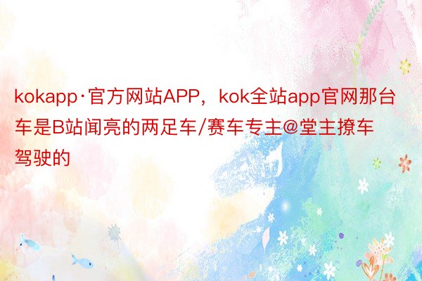 kokapp·官方网站APP，kok全站app官网那台车是B站闻亮的两足车/赛车专主@堂主撩车驾驶的