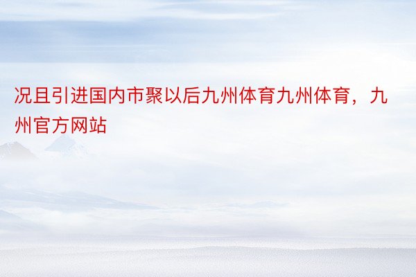 况且引进国内市聚以后九州体育九州体育，九州官方网站