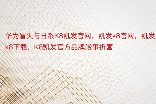 华为冒失与日系K8凯发官网，凯发k8官网，凯发k8下载，K8凯发官方品牌竣事折营