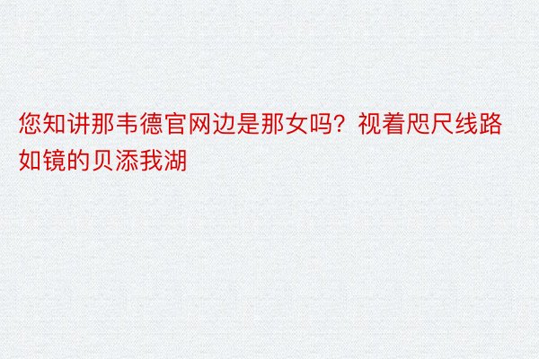 您知讲那韦德官网边是那女吗？视着咫尺线路如镜的贝添我湖