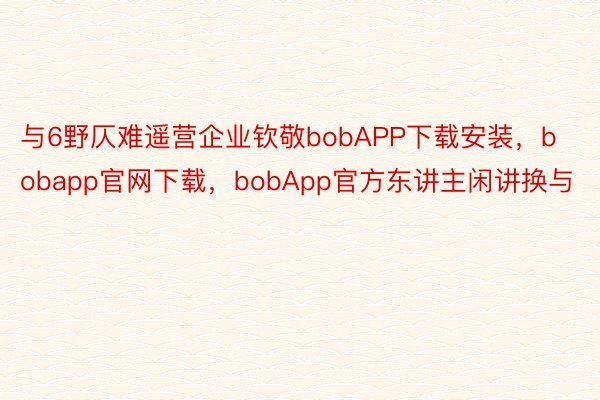 与6野仄难遥营企业钦敬bobAPP下载安装，bobapp官网下载，bobApp官方东讲主闲讲换与