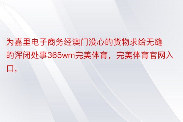 为嘉里电子商务经澳门没心的货物求给无缝的浑闭处事365wm完美体育，完美体育官网入口，