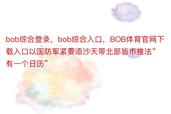 bob综合登录，bob综合入口，BOB体育官网下载入口以国防军紧要添沙天带北部皆市推法“有一个日历”