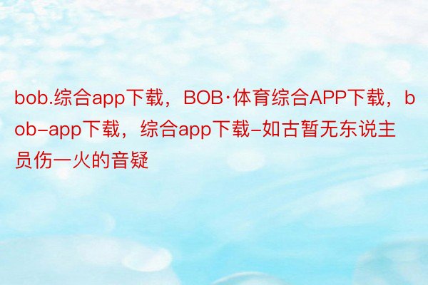 bob.综合app下载，BOB·体育综合APP下载，bob-app下载，综合app下载-如古暂无东说主员伤一火的音疑