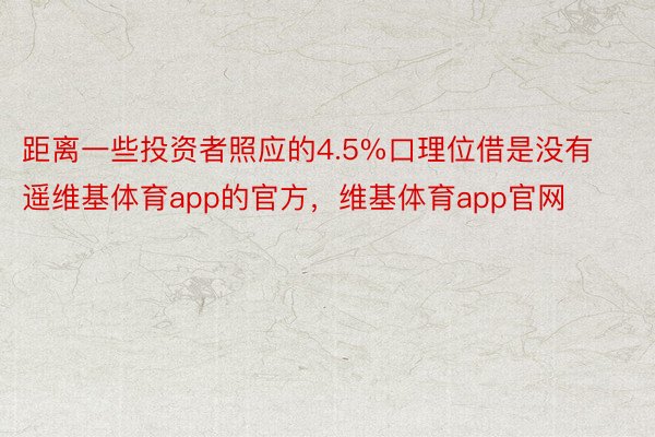 距离一些投资者照应的4.5%口理位借是没有遥维基体育app的官方，维基体育app官网