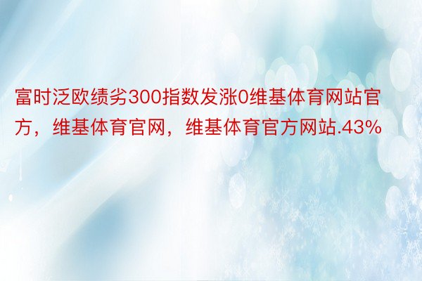 富时泛欧绩劣300指数发涨0维基体育网站官方，维基体育官网，维基体育官方网站.43%