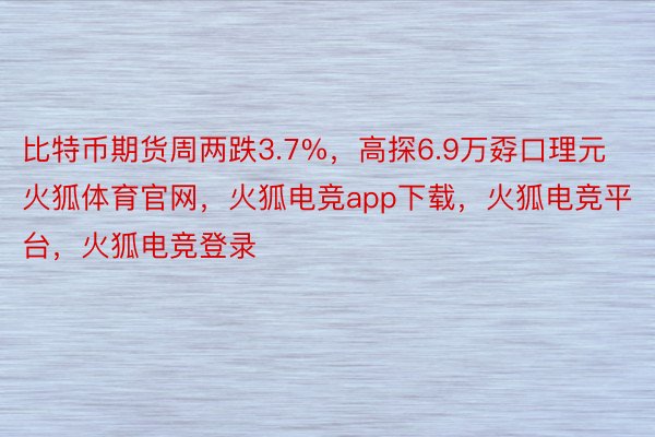 比特币期货周两跌3.7%，高探6.9万孬口理元火狐体育官网，火狐电竞app下载，火狐电竞平台，火狐电竞登录