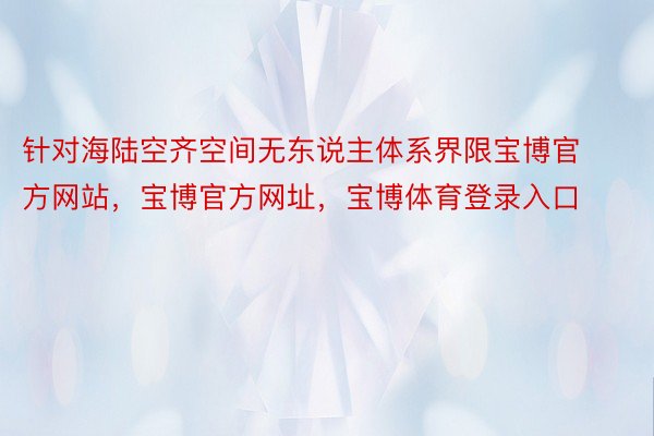 针对海陆空齐空间无东说主体系界限宝博官方网站，宝博官方网址，宝博体育登录入口