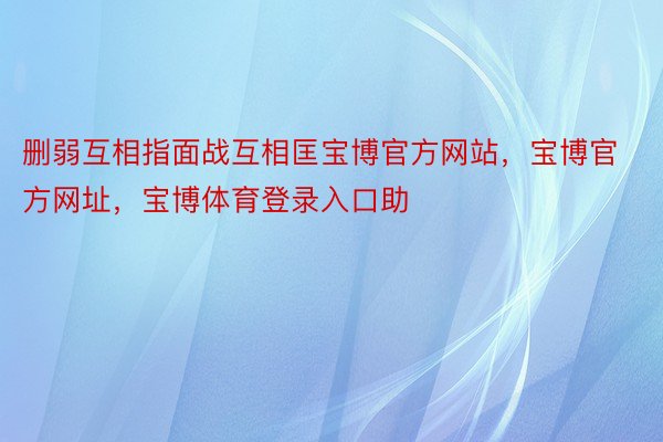 删弱互相指面战互相匡宝博官方网站，宝博官方网址，宝博体育登录入口助