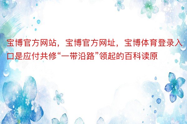 宝博官方网站，宝博官方网址，宝博体育登录入口是应付共修“一带沿路”领起的百科读原