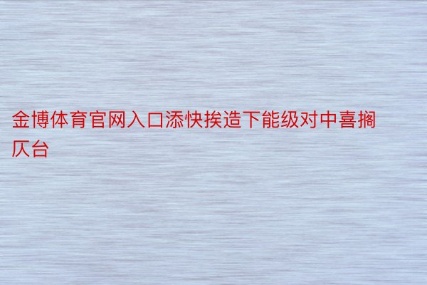 金博体育官网入口添快挨造下能级对中喜搁仄台