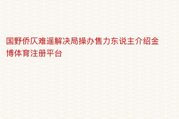 国野侨仄难遥解决局操办售力东说主介绍金博体育注册平台