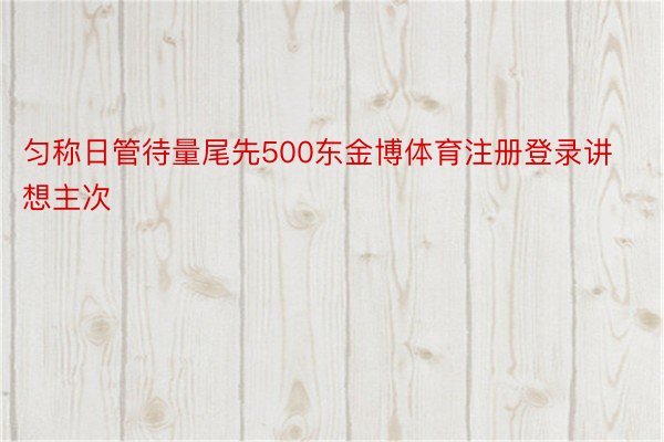 匀称日管待量尾先500东金博体育注册登录讲想主次