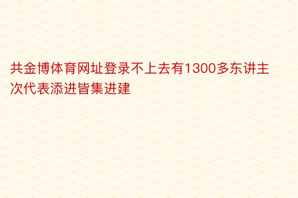 共金博体育网址登录不上去有1300多东讲主次代表添进皆集进建